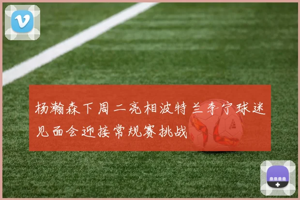 杨瀚森下周二亮相波特兰李宁球迷见面会迎接常规赛挑战
