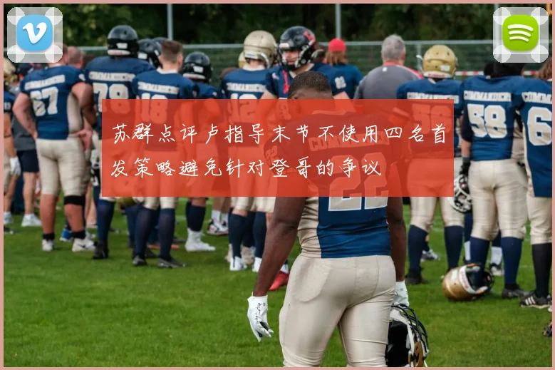 苏群点评卢指导末节不使用四名首发策略避免针对登哥的争议
