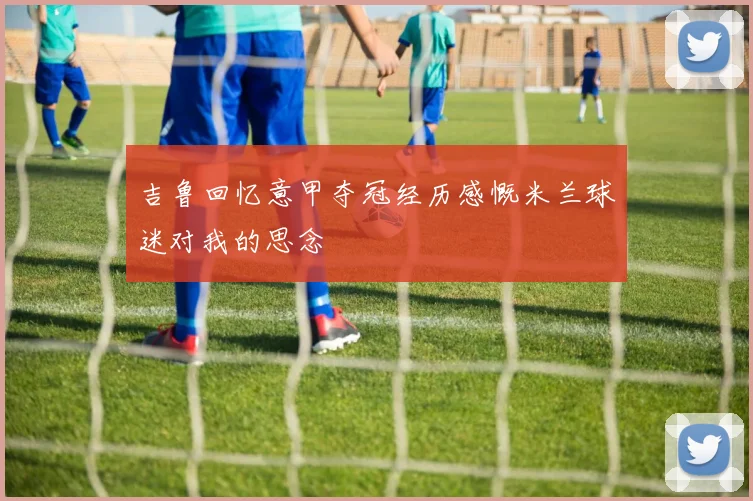 吉鲁回忆意甲夺冠经历感慨米兰球迷对我的思念