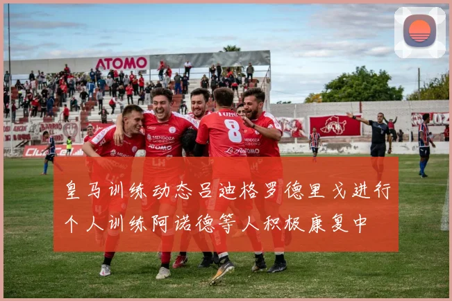 皇马训练动态吕迪格罗德里戈进行个人训练阿诺德等人积极康复中