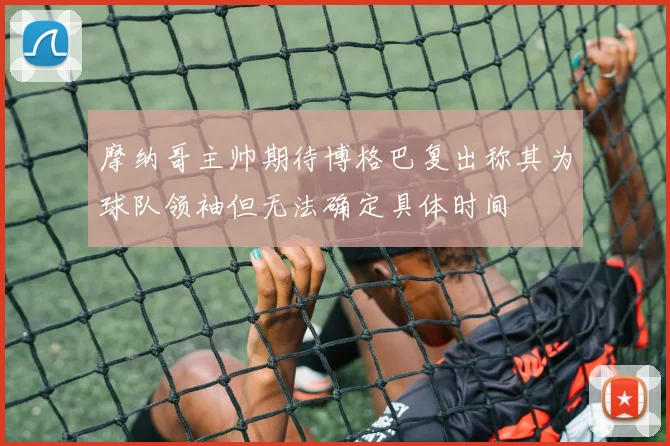 摩纳哥主帅期待博格巴复出称其为球队领袖但无法确定具体时间