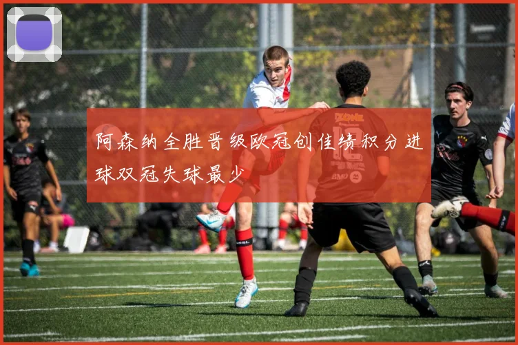 阿森纳全胜晋级欧冠创佳绩积分进球双冠失球最少