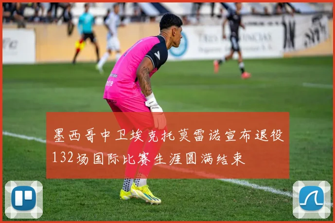 墨西哥中卫埃克托莫雷诺宣布退役132场国际比赛生涯圆满结束