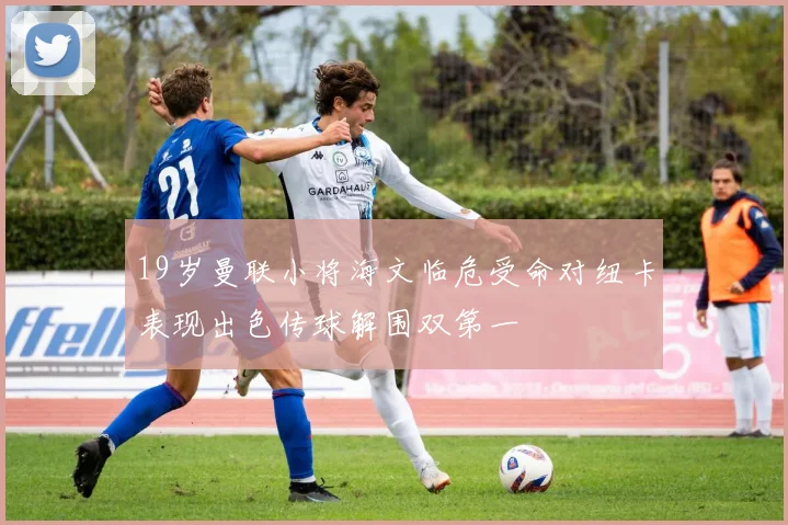 19岁曼联小将海文临危受命对纽卡表现出色传球解围双第一