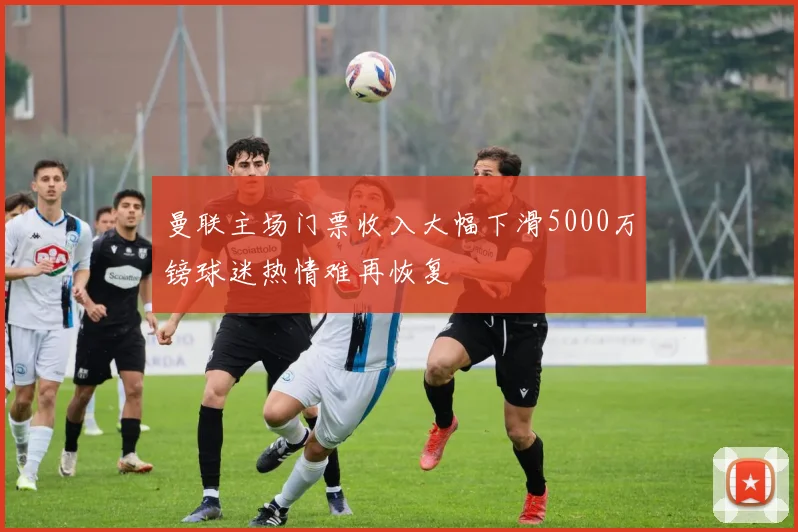 曼联主场门票收入大幅下滑5000万镑球迷热情难再恢复