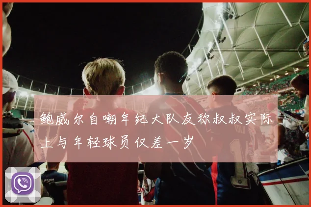 鲍威尔自嘲年纪大队友称叔叔实际上与年轻球员仅差一岁