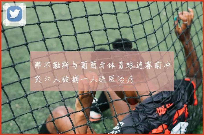 那不勒斯与葡萄牙体育球迷赛前冲突六人被捕一人送医治疗