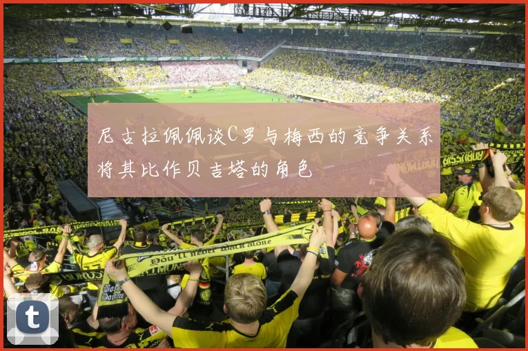 尼古拉佩佩谈C罗与梅西的竞争关系将其比作贝吉塔的角色