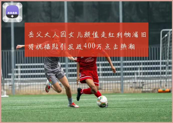 岳父大人因女儿颜值走红利物浦旧将祝福贴引发近400万点击热潮