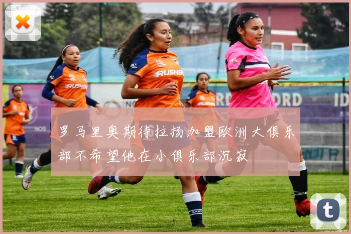 罗马里奥期待拉扬加盟欧洲大俱乐部不希望他在小俱乐部沉寂