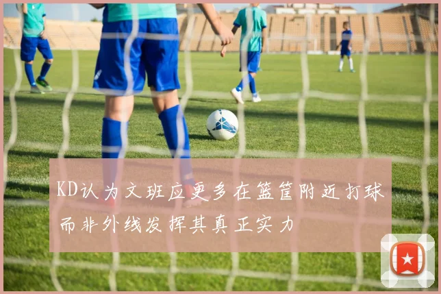 KD认为文班应更多在篮筐附近打球而非外线发挥其真正实力