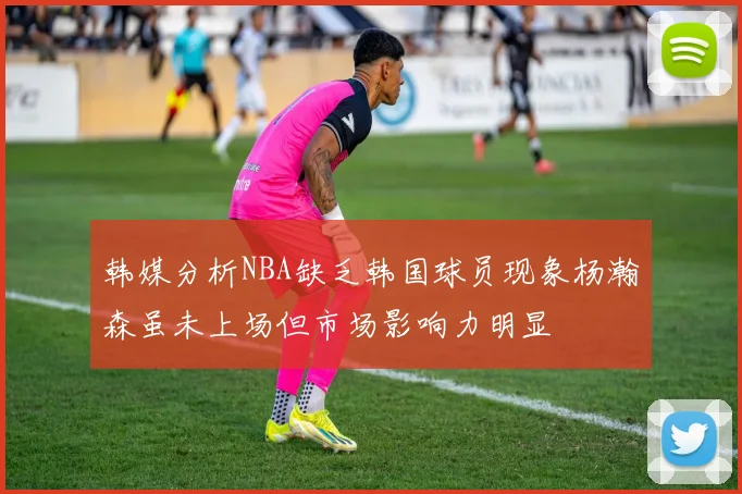 韩媒分析NBA缺乏韩国球员现象杨瀚森虽未上场但市场影响力明显