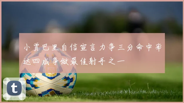 小贾巴里自信宣言力争三分命中率达四成争做最佳射手之一