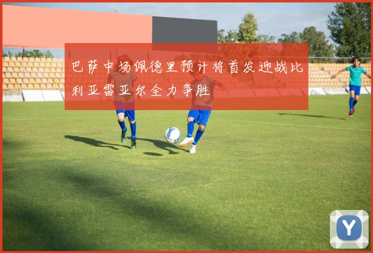巴萨中场佩德里预计将首发迎战比利亚雷亚尔全力争胜
