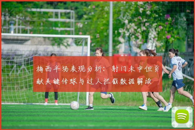 梅西半场表现分析：射门未中但贡献关键传球与过人拦截数据解读