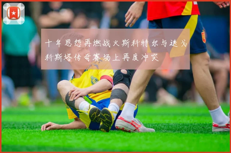 十年恩怨再燃战火斯科特尔与迭戈科斯塔传奇赛场上再度冲突